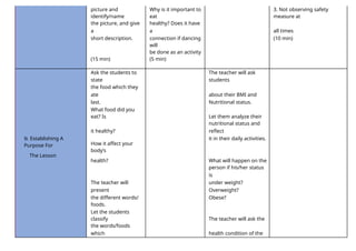 picture and
identify/name
Why is it important to
eat
3. Not observing safety
measure at
the picture, and give
a
healthy? Does it have
a all times
short description. connection if dancing
will
(10 min)
be done as an activity
(15 min) (5 min)
Ask the students to
state
The teacher will ask
students
the food which they
ate about their BMI and
last. Nutritional status.
What food did you
eat? Is Let them analyze their
it healthy?
nutritional status and
reflect
B. Establishing A
Purpose For How it affect your
body’s
it in their daily activities.
The Lesson
health? What will happen on the
person if his/her status
is
The teacher will
present
under weight?
Overweight?
the different words/ Obese?
foods.
Let the students
classify The teacher will ask the
the words/foods
which health condition of the
 