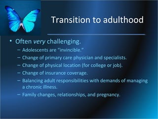 Transition to adulthood
• Often very challenging.
–
–
–
–
–

Adolescents are “invincible.”
Change of primary care physician and specialists.
Change of physical location (for college or job).
Change of insurance coverage.
Balancing adult responsibilities with demands of managing
a chronic illness.
– Family changes, relationships, and pregnancy.

 