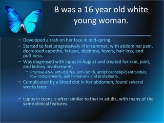 B was a 16 year old white
young woman.
– Developed a rash on her face in mid-spring.
– Started to feel progressively ill in summer, with abdominal pain,
decreased appetite, fatigue, dizziness, fevers, hair loss, and
puffiness.
– Was diagnosed with lupus in August and treated for skin, joint,
and kidney involvement.
• Positive ANA, anti-dsDNA, anti-Smith, antiphospholipid antibodies,
low complements, and hematuria and proteinuria.

– Complicated by a blood clot in her abdomen, found several
weeks later.

– Lupus in teens is often similar to that in adults, with many of the
same clinical features.

 