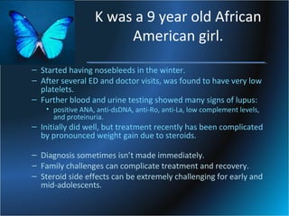 K was a 9 year old African
American girl.
– Started having nosebleeds in the winter.
– After several ED and doctor visits, was found to have very low
platelets.
– Further blood and urine testing showed many signs of lupus:
• positive ANA, anti-dsDNA, anti-Ro, anti-La, low complement levels,
and proteinuria.

– Initially did well, but treatment recently has been complicated
by pronounced weight gain due to steroids.
– Diagnosis sometimes isn’t made immediately.
– Family challenges can complicate treatment and recovery.
– Steroid side effects can be extremely challenging for early and
mid-adolescents.

 