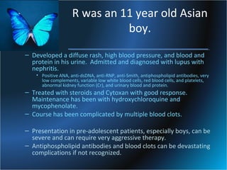 R was an 11 year old Asian
boy.
– Developed a diffuse rash, high blood pressure, and blood and
protein in his urine. Admitted and diagnosed with lupus with
nephritis.

• Positive ANA, anti-dsDNA, anti-RNP, anti-Smith, antiphospholipid antibodies, very
low complements, variable low white blood cells, red blood cells, and platelets,
abnormal kidney function (Cr), and urinary blood and protein.

– Treated with steroids and Cytoxan with good response.
Maintenance has been with hydroxychloroquine and
mycophenolate.
– Course has been complicated by multiple blood clots.
– Presentation in pre-adolescent patients, especially boys, can be
severe and can require very aggressive therapy.
– Antiphospholipid antibodies and blood clots can be devastating
complications if not recognized.

 