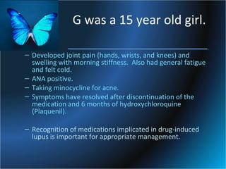 G was a 15 year old girl.
– Developed joint pain (hands, wrists, and knees) and
swelling with morning stiffness. Also had general fatigue
and felt cold.
– ANA positive.
– Taking minocycline for acne.
– Symptoms have resolved after discontinuation of the
medication and 6 months of hydroxychloroquine
(Plaquenil).
– Recognition of medications implicated in drug-induced
lupus is important for appropriate management.

 