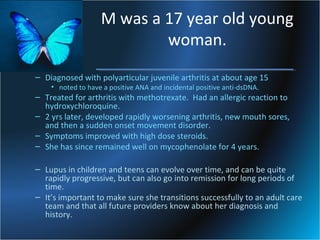 M was a 17 year old young
woman.
– Diagnosed with polyarticular juvenile arthritis at about age 15
• noted to have a positive ANA and incidental positive anti-dsDNA.

– Treated for arthritis with methotrexate. Had an allergic reaction to
hydroxychloroquine.
– 2 yrs later, developed rapidly worsening arthritis, new mouth sores,
and then a sudden onset movement disorder.
– Symptoms improved with high dose steroids.
– She has since remained well on mycophenolate for 4 years.
– Lupus in children and teens can evolve over time, and can be quite
rapidly progressive, but can also go into remission for long periods of
time.
– It’s important to make sure she transitions successfully to an adult care
team and that all future providers know about her diagnosis and
history.

 