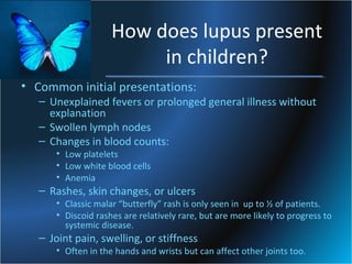 How does lupus present
in children?
• Common initial presentations:

– Unexplained fevers or prolonged general illness without
explanation
– Swollen lymph nodes
– Changes in blood counts:
• Low platelets
• Low white blood cells
• Anemia

– Rashes, skin changes, or ulcers

• Classic malar “butterfly” rash is only seen in up to ½ of patients.
• Discoid rashes are relatively rare, but are more likely to progress to
systemic disease.

– Joint pain, swelling, or stiffness

• Often in the hands and wrists but can affect other joints too.

 