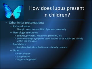 How does lupus present
in children?
• Other initial presentations:
– Kidney disease

• Though occurs in up to 80% of patients eventually.

– Neurologic symptoms

• Seizures, psychosis, movement problems, etc.
• Some neurologic symptoms occur in up to 20 or 30% of pts, usually
within the first year.

– Blood clots

• Antiphospholipid antibodies are relatively common.

– Other

• Heart disease
• Lung disease
• Organ enlargement

 