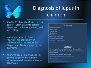 Diagnosis of lupus in
children
• Similar to clinical criteria used in
adults. Most patients can be
diagnosed by history, exam, and
lab testing.
• Not uncommon to have
“partial” presentations in
children, with unclear initial
diagnoses. These may progress
over time.
• Younger age at diagnosis (esp.
before puberty) may imply
more severe disease and worse
prognosis.

• Photosensitivity

Symptoms:

•Malar rash
•Discoid rash
•Oral ulcers
•Arthritis
•Pleurisy or pericarditis,
•Seizures or psychosis
•Raynaud’s phenomenon
•Hair loss

Lab tests:

• Proteinuria, hematuria, other urine abnormalities
• Low white blood cells, low platelets, hemolytic anemia
•Positive ANA
•Positive anti-Smith or anti-dsDNA
•Anti-Ro, anti-La, anti-RNP, anti-histone
•Coombs test
•Low complements
•Elevated inflammatory markers

 
