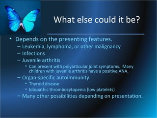 What else could it be?
• Depends on the presenting features.

– Leukemia, lymphoma, or other malignancy
– Infections
– Juvenile arthritis

• Can present with polyarticular joint symptoms. Many
children with juvenile arthritis have a positive ANA.

– Organ-specific autoimmunity

• Thyroid disease
• Idiopathic thrombocytopenia (low platelets)

– Many other possibilities depending on presentation.

 