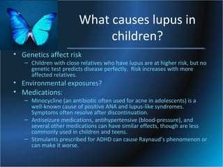 What causes lupus in
children?
• Genetics affect risk

– Children with close relatives who have lupus are at higher risk, but no
genetic test predicts disease perfectly. Risk increases with more
affected relatives.

• Environmental exposures?
• Medications:

– Minocycline (an antibiotic often used for acne in adolescents) is a
well-known cause of positive ANA and lupus-like syndromes.
Symptoms often resolve after discontinuation.
– Antiseizure medications, antihypertensive (blood-pressure), and
several other medications can have similar effects, though are less
commonly used in children and teens.
– Stimulants prescribed for ADHD can cause Raynaud’s phenomenon or
can make it worse.

 