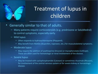 Treatment of lupus in
children
• Generally similar to that of adults.
– Many patients require corticosteroids (e.g. prednisone or SoluMedrol)
to control symptoms, especially early.
– Mild lupus
• Often responds to hydroxychloroquine (Plaquenil).
• May benefit from NSAIDs (ibuprofen, naproxen, etc.) for musculoskeletal symptoms.

– Moderate lupus
• May require the addition of azathioprine (Imuran) or mycophenolate (CellCept).
These are often used for hematologic or renal involvement of the disease.

– Severe lupus
• May be treated with cyclophosphamide (Cytoxan) or sometimes rituximab (Rituxan),
for involvement of the central nervous system or for severe kidney or hematologic
disease.

 