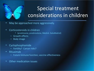 Special treatment
considerations in children
• May be approached more aggressively.
• Corticosteroids in children

• (prednisone, prednisolone, Medrol, SoluMedrol)

– Growth effects
– Body image

• Cyclophosphamide

– Fertility? Cancer risks?

• Rituximab

– Future immune function, vaccine effectiveness

• Other medication issues

 