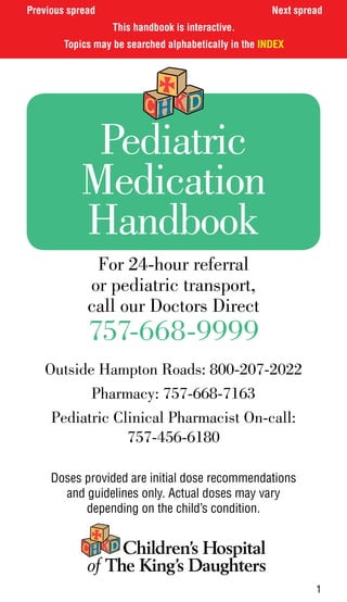 Previous spread                                        Next spread
                   This handbook is interactive.
        Topics may be searched alphabetically in the INDEX




            Pediatric
           Medication
           Handbook
              For 24-hour referral
             or pediatric transport,
             call our Doctors Direct
             757-668-9999
   Outside Hampton Roads: 800-207-2022
          Pharmacy: 757-668-7163
    Pediatric Clinical Pharmacist On-call:
                757-456-6180

     Doses provided are initial dose recommendations
       and guidelines only. Actual doses may vary
           depending on the child’s condition.




                                                                1
 