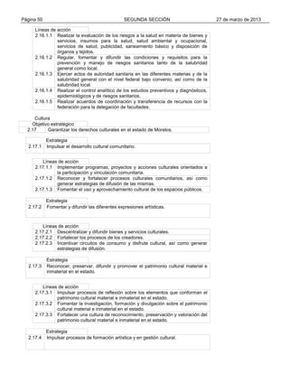 Página 50

SEGUNDA SECCIÓN

Líneas de acción
2.16.1.1 Realizar la evaluación de los riesgos a la salud en materia de bienes y
servicios, insumos para la salud, salud ambiental y ocupacional,
servicios de salud, publicidad, saneamiento básico y disposición de
órganos y tejidos.
2.16.1.2 Regular, fomentar y difundir las condiciones y requisitos para la
prevención y manejo de riesgos sanitarios tanto de la salubridad
general como local.
2.16.1.3 Ejercer actos de autoridad sanitaria en las diferentes materias y de la
salubridad general con el nivel federal bajo convenio; así como de la
salubridad local.
2.16.1.4 Realizar el control analítico de los estudios preventivos y diagnósticos,
epidemiológicos y de riesgos sanitarios.
2.16.1.5 Realizar acuerdos de coordinación y transferencia de recursos con la
federación para la delegación de facultades.
Cultura
Objetivo estratégico
2.17
Garantizar los derechos culturales en el estado de Morelos.

2.17.1

Estrategia
Impulsar el desarrollo cultural comunitario.

Líneas de acción
2.17.1.1 Implementar programas, proyectos y acciones culturales orientados a
la participación y vinculación comunitaria.
2.17.1.2 Reconocer y fortalecer procesos culturales comunitarios, así como
generar estrategias de difusión de las mismas.
2.17.1.3 Fomentar el uso y aprovechamiento cultural de los espacios públicos.

2.17.2

Estrategia
Fomentar y difundir las diferentes expresiones artísticas.

Líneas de acción
2.17.2.1 Descentralizar y difundir bienes y servicios culturales.
2.17.2.2 Fortalecer los procesos de los creadores.
2.17.2.3 Incentivar circuitos de consumo y disfrute cultural, así como generar
estrategias de difusión.

2.17.3

Estrategia
Reconocer, preservar, difundir y promover el patrimonio cultural material e
inmaterial en el estado.

Líneas de acción
2.17.3.1 Impulsar procesos de reflexión sobre los elementos que conforman el
patrimonio cultural material e inmaterial en el estado.
2.17.3.2 Fomentar la investigación, formación y divulgación sobre el patrimonio
cultural material e inmaterial en el estado.
2.17.3.3 Fortalecer una cultura de reconocimiento, preservación y valoración del
patrimonio cultural material e inmaterial en el estado.

2.17.4

Estrategia
Impulsar procesos de formación artística y en gestión cultural.

27 de marzo de 2013

 
