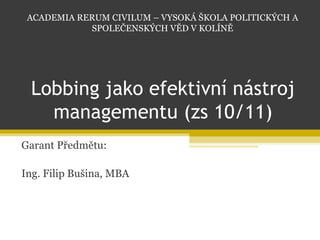 Lobbing jako efektivní nástroj managementu (zs 10/11) Garant Předmětu: Ing. Filip Bušina, MBA ACADEMIA RERUM CIVILUM – VYSOKÁ ŠKOLA POLITICKÝCH A SPOLEČENSKÝCH VĚD V KOLÍNĚ 