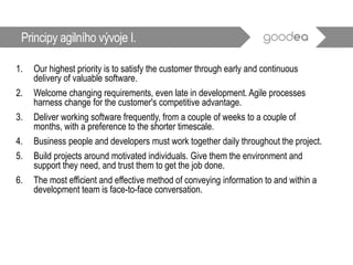1. Our highest priority is to satisfy the customer through early and continuous
delivery of valuable software.
2. Welcome changing requirements, even late in development. Agile processes
harness change for the customer's competitive advantage.
3. Deliver working software frequently, from a couple of weeks to a couple of
months, with a preference to the shorter timescale.
4. Business people and developers must work together daily throughout the project.
5. Build projects around motivated individuals. Give them the environment and
support they need, and trust them to get the job done.
6. The most efficient and effective method of conveying information to and within a
development team is face-to-face conversation.
Principy agilního vývoje I.
 