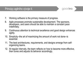 7. Working software is the primary measure of progress.
8. Agile processes promote sustainable development. The sponsors,
developers, and users should be able to maintain a constant pace
indefinitely.
9. Continuous attention to technical excellence and good design enhances
agility.
10. Simplicity--the art of maximizing the amount of work not done--is
essential.
11. The best architectures, requirements, and designs emerge from self-
organizing teams.
12. At regular intervals, the team reflects on how to become more effective,
then tunes and adjusts its behavior accordingly.
Principy agilního vývoje II.
 