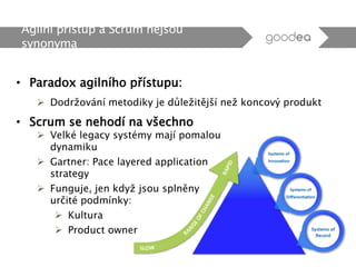 • Paradox agilního přístupu:
 Dodržování metodiky je důležitější než koncový produkt
Agilní přístup a Scrum nejsou
synonyma
• Scrum se nehodí na všechno
 Velké legacy systémy mají pomalou
dynamiku
 Gartner: Pace layered application
strategy
 Funguje, jen když jsou splněny
určité podmínky:
 Kultura
 Product owner
 