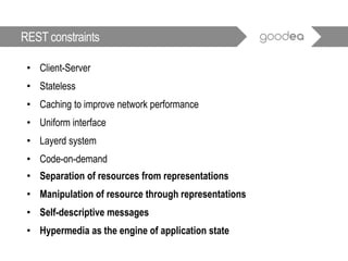 • Client-Server
• Stateless
• Caching to improve network performance
• Uniform interface
• Layerd system
• Code-on-demand
• Separation of resources from representations
• Manipulation of resource through representations
• Self-descriptive messages
• Hypermedia as the engine of application state
REST constraints
 