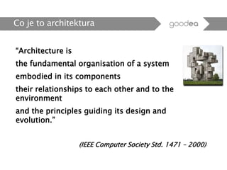 “Architecture is
the fundamental organisation of a system
embodied in its components
their relationships to each other and to the
environment
and the principles guiding its design and
evolution.”
(IEEE Computer Society Std. 1471 – 2000)
Co je to architektura
 