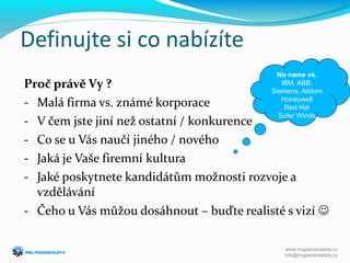 Definujte si co nabízíte
Proč právě Vy ?
- Malá firma vs. známé korporace
- V čem jste jiní než ostatní / konkurence
- Co se u Vás naučí jiného / nového
- Jaká je Vaše firemní kultura
- Jaké poskytnete kandidátům možnosti rozvoje a
vzdělávání
- Čeho u Vás můžou dosáhnout – buďte realisté s vizí 
No name vs.
IBM, ABB,
Siemens, Alstom
Honeywell
Red Hat
Solar Winds
www.mujpersonalista.cz
info@mujpersonalista.cz
 