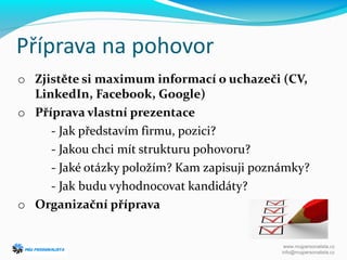 Příprava na pohovor
o Zjistěte si maximum informací o uchazeči (CV,
LinkedIn, Facebook, Google)
o Příprava vlastní prezentace
- Jak představím firmu, pozici?
- Jakou chci mít strukturu pohovoru?
- Jaké otázky položím? Kam zapisuji poznámky?
- Jak budu vyhodnocovat kandidáty?
o Organizační příprava
www.mujpersonalista.cz
info@mujpersonalista.cz
 