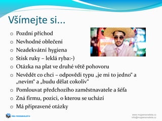 Všímejte si...
o Pozdní příchod
o Nevhodné oblečení
o Neadekvátní hygiena
o Stisk ruky – leklá ryba:-)
o Otázka na plat ve druhé větě pohovoru
o Nevědět co chci – odpovědi typu „je mi to jedno“ a
„nevím“ a „budu dělat cokoliv“
o Pomlouvat předchozího zaměstnavatele a šéfa
o Zná firmu, pozici, o kterou se uchází
o Má připravené otázky
www.mujpersonalista.cz
info@mujpersonalista.cz
 