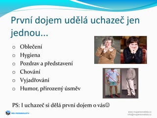 První dojem udělá uchazeč jen
jednou...
o Oblečení
o Hygiena
o Pozdrav a představení
o Chování
o Vyjadřování
o Humor, přirozený úsměv
PS: I uchazeč si dělá první dojem o vás
www.mujpersonalista.cz
info@mujpersonalista.cz
 