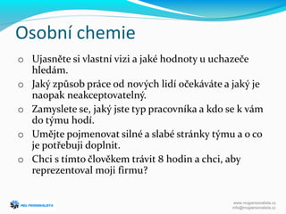 Osobní chemie
o Ujasněte si vlastní vizi a jaké hodnoty u uchazeče
hledám.
o Jaký způsob práce od nových lidí očekáváte a jaký je
naopak neakceptovatelný.
o Zamyslete se, jaký jste typ pracovníka a kdo se k vám
do týmu hodí.
o Umějte pojmenovat silné a slabé stránky týmu a o co
je potřebuji doplnit.
o Chci s tímto člověkem trávit 8 hodin a chci, aby
reprezentoval moji firmu?
www.mujpersonalista.cz
info@mujpersonalista.cz
 