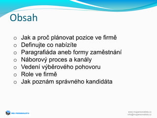 Obsah
o Jak a proč plánovat pozice ve firmě
o Definujte co nabízíte
o Paragrafiáda aneb formy zaměstnání
o Náborový proces a kanály
o Vedení výběrového pohovoru
o Role ve firmě
o Jak poznám správného kandidáta
www.mujpersonalista.cz
info@mujpersonalista.cz
 