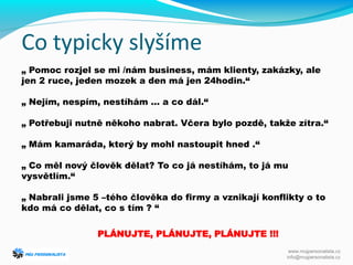 Co typicky slyšíme
„ Pomoc rozjel se mi /nám business, mám klienty, zakázky, ale
jen 2 ruce, jeden mozek a den má jen 24hodin.“
„ Nejím, nespím, nestíhám … a co dál.“
„ Potřebuji nutně někoho nabrat. Včera bylo pozdě, takže zítra.“
„ Mám kamaráda, který by mohl nastoupit hned .“
„ Co měl nový člověk dělat? To co já nestíhám, to já mu
vysvětlím.“
„ Nabrali jsme 5 –tého člověka do firmy a vznikají konflikty o to
kdo má co dělat, co s tím ? “
PLÁNUJTE, PLÁNUJTE, PLÁNUJTE !!!
www.mujpersonalista.cz
info@mujpersonalista.cz
 