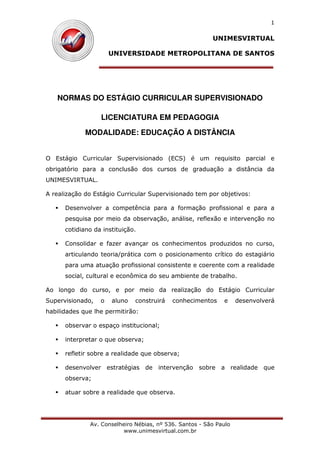 UNIMESVIRTUAL
UNIVERSIDADE METROPOLITANA DE SANTOS
Av. Conselheiro Nébias, nº 536. Santos - São Paulo
www.unimesvirtual.com.br
1
NORMAS DO ESTÁGIO CURRICULAR SUPERVISIONADO
LICENCIATURA EM PEDAGOGIA
MODALIDADE: EDUCAÇÃO A DISTÂNCIA
O Estágio Curricular Supervisionado (ECS) é um requisito parcial e
obrigatório para a conclusão dos cursos de graduação a distância da
UNIMESVIRTUAL.
A realização do Estágio Curricular Supervisionado tem por objetivos:
Desenvolver a competência para a formação profissional e para a
pesquisa por meio da observação, análise, reflexão e intervenção no
cotidiano da instituição.
Consolidar e fazer avançar os conhecimentos produzidos no curso,
articulando teoria/prática com o posicionamento crítico do estagiário
para uma atuação profissional consistente e coerente com a realidade
social, cultural e econômica do seu ambiente de trabalho.
Ao longo do curso, e por meio da realização do Estágio Curricular
Supervisionado, o aluno construirá conhecimentos e desenvolverá
habilidades que lhe permitirão:
observar o espaço institucional;
interpretar o que observa;
refletir sobre a realidade que observa;
desenvolver estratégias de intervenção sobre a realidade que
observa;
atuar sobre a realidade que observa.
 