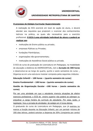 UNIMESVIRTUAL
UNIVERSIDADE METROPOLITANA DE SANTOS
Av. Conselheiro Nébias, nº 536. Santos - São Paulo
www.unimesvirtual.com.br
2
O processo do Estágio Curricular Supervisionado
A realização do ECS ocorrerá em local de opção do aluno, e deverá
atender aos requisitos que propiciem o vivenciar dos conhecimentos
teóricos na prática, os quais são necessários para a exercício
profissional. O ECS é uma atividade individual do aluno e poderá se
realizar em:
instituições de Ensino público ou privado;
empresas Públicas ou Privadas;
fundações Filantrópicas;
organizações não-governamentais;
instituições de Assistência Social pública ou privada.
O ECS do curso de graduação de Licenciatura em Pedagogia, na modalidade
de educação a distância da UNIMESVIRTUAL, tem a duração de 300 horas
e desenvolve-se ao longo do quarto, quinto e sexto semestres do curso. ,
Organiza-se em uma estrutura modular composta pelos seguintes módulos:
Educação Infantil – 100 horas – (quarto semestre do curso)
Ensino Fundamental – 100 horas - (quinto semestre do curso)
Gestão da Organização Escolar –100 horas - (sexto semestre do
curso)
Por ser uma atividade em que o estudante vivencia situações de efetivo
exercício profissional, o ECS do ensino superior não poderá se sobrepor ou
prejudicar a carga horária do currículo do estudante. Por essa razão, a
legislação fixou a jornada de atividades de estágio em 4 horas diárias.
O graduando do curso de Licenciatura em Pedagogia, que já exerceu ou
exerce a função docente na Educação Infantil, por um período mínimo de
200 dias letivos, poderá solicitar a dispensa de 50% (cinqüenta por cento)
 