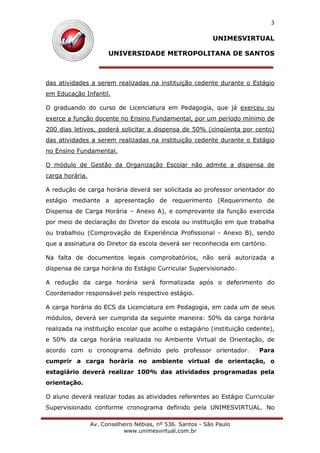 UNIMESVIRTUAL
UNIVERSIDADE METROPOLITANA DE SANTOS
Av. Conselheiro Nébias, nº 536. Santos - São Paulo
www.unimesvirtual.com.br
3
das atividades a serem realizadas na instituição cedente durante o Estágio
em Educação Infantil.
O graduando do curso de Licenciatura em Pedagogia, que já exerceu ou
exerce a função docente no Ensino Fundamental, por um período mínimo de
200 dias letivos, poderá solicitar a dispensa de 50% (cinqüenta por cento)
das atividades a serem realizadas na instituição cedente durante o Estágio
no Ensino Fundamental.
O módulo de Gestão da Organização Escolar não admite a dispensa de
carga horária.
A redução de carga horária deverá ser solicitada ao professor orientador do
estágio mediante a apresentação de requerimento (Requerimento de
Dispensa de Carga Horária – Anexo A), e comprovante da função exercida
por meio de declaração do Diretor da escola ou instituição em que trabalha
ou trabalhou (Comprovação de Experiência Profissional - Anexo B), sendo
que a assinatura do Diretor da escola deverá ser reconhecida em cartório.
Na falta de documentos legais comprobatórios, não será autorizada a
dispensa de carga horária do Estágio Curricular Supervisionado.
A redução da carga horária será formalizada após o deferimento do
Coordenador responsável pelo respectivo estágio.
A carga horária do ECS da Licenciatura em Pedagogia, em cada um de seus
módulos, deverá ser cumprida da seguinte maneira: 50% da carga horária
realizada na instituição escolar que acolhe o estagiário (instituição cedente),
e 50% da carga horária realizada no Ambiente Virtual de Orientação, de
acordo com o cronograma definido pelo professor orientador. Para
cumprir a carga horária no ambiente virtual de orientação, o
estagiário deverá realizar 100% das atividades programadas pela
orientação.
O aluno deverá realizar todas as atividades referentes ao Estágio Curricular
Supervisionado conforme cronograma definido pela UNIMESVIRTUAL. No
 