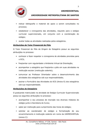 UNIMESVIRTUAL
UNIVERSIDADE METROPOLITANA DE SANTOS
Av. Conselheiro Nébias, nº 536. Santos - São Paulo
www.unimesvirtual.com.br
5
indicar bibliografia e material de apoio a serem consultados no
processo;
estabelecer o cronograma das atividades, requisito para o estágio
curricular supervisionado, em conjunto com a coordenação do
estágio;
avaliar todas as atividades realizadas pelos estagiários.
Atribuições do Tutor Presencial do Pólo
O Tutor Presencial do Pólo de Origem do Estagiário possui as seguintes
atribuições no processo:
• conhecer e fazer respeitar o cronograma de atividades previstas para
o ECS;
• freqüentar com regularidade o Ambiente Virtual de Orientação;
• acompanhar o estagiário que freqüenta o pólo em suas atividades na
instituição escolar (instituição cedente);
• comunicar ao Professor Orientador sobre o desenvolvimento das
atividades dos estagiários sob sua responsabilidade;
• assinar o Formulário das Atividades do ECS (Anexo E) dos estagiários
sob sua responsabilidade.
Atribuições do Estagiário
O graduando matriculado na atividade de Estágio Curricular Supervisionado
possui as seguintes atribuições no processo:
acompanhar o seu processo de inscrição nos diversos módulos do
estágio junto à Secretaria do Curso;
optar por instituição para cumprimento das horas de estágio;
solicitar ao coordenador de estágio a formalização de seu
encaminhamento à instituição cedente em nome da UNIMESVIRTUAL
(anexo C):
 
