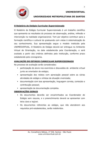 UNIMESVIRTUAL
UNIVERSIDADE METROPOLITANA DE SANTOS
Av. Conselheiro Nébias, nº 536. Santos - São Paulo
www.unimesvirtual.com.br
7
O Relatório do Estágio Curricular Supervisionado
O Relatório do Estágio Curricular Supervisionado é um trabalho científico
que apresenta os resultados do processo de observação, análise, reflexão e
intervenção na realidade organizacional. Tem por objetivo contribuir para a
formação científica e cultural do graduando com vistas à sistematização do
seu conhecimento. Sua apresentação segue o modelo instituído pela
UNIMESVIRTUAL. O Relatório de Estágio deverá ser entregue no Ambiente
Virtual de Orientação, na data estabelecida pela Coordenação, e será
avaliado a partir dos critérios definidos pela instituição, conforme prazo
estabelecido pelo cronograma.
AVALIAÇÃO DO ESTÁGIO CURRICULAR SUPERVISIONADO
No processo de avaliação serão consideradas:
participação do aluno nos exercícios e discussões do ambiente virtual
junto ao orientador de estágio;
apresentação dos relatos com apreciação pessoal sobre as várias
atividades de estágio e síntese da situação vivenciada;
documentação com boa apresentação, linguagem correta, conteúdo e
contribuição pessoal;
apresentação da documentação completa.
OBSERVAÇÕES GERAIS
Os documentos deverão ser encaminhados ao Coordenador de
Estágio sem rasuras, e o preenchimento deverá se apresentar com
letra clara e legível.
Os documentos referentes ao estágio, que não atenderem aos
requisitos pré-estabelecidos, serão indeferidos.
 