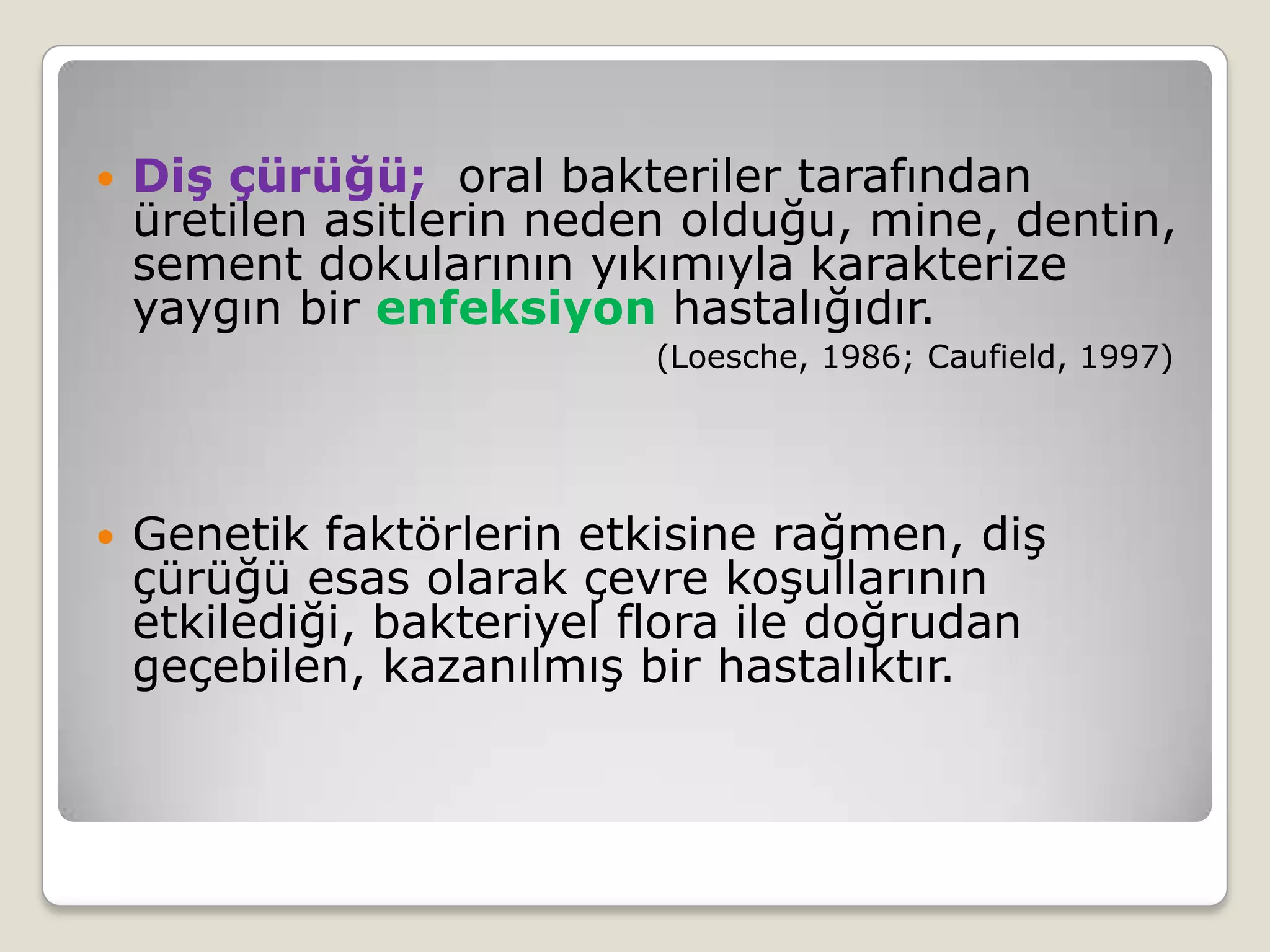  Diş çürüğü; oral bakteriler tarafından
üretilen asitlerin neden olduğu, mine, dentin,
sement dokularının yıkımıyla karakterize
yaygın bir enfeksiyon hastalığıdır.
(Loesche, 1986; Caufield, 1997)
 Genetik faktörlerin etkisine rağmen, diş
çürüğü esas olarak çevre koşullarının
etkilediği, bakteriyel flora ile doğrudan
geçebilen, kazanılmış bir hastalıktır.
 