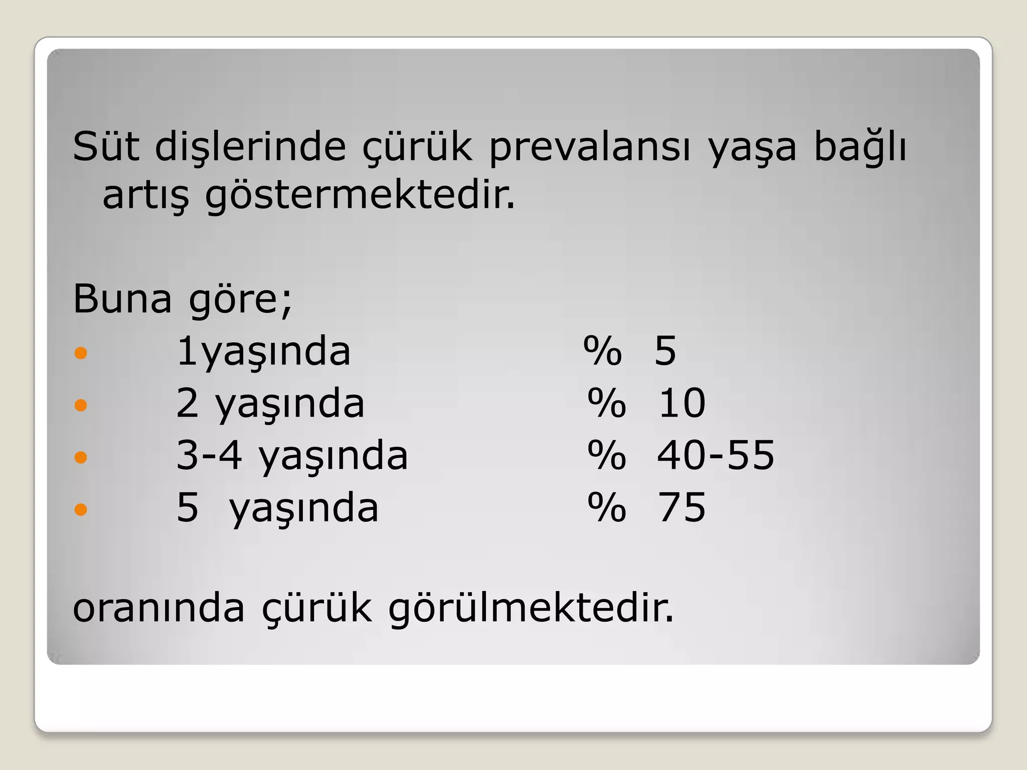 Süt dişlerinde çürük prevalansı yaşa bağlı
artış göstermektedir.
Buna göre;
 1yaşında % 5
 2 yaşında % 10
 3-4 yaşında % 40-55
 5 yaşında % 75
oranında çürük görülmektedir.
 