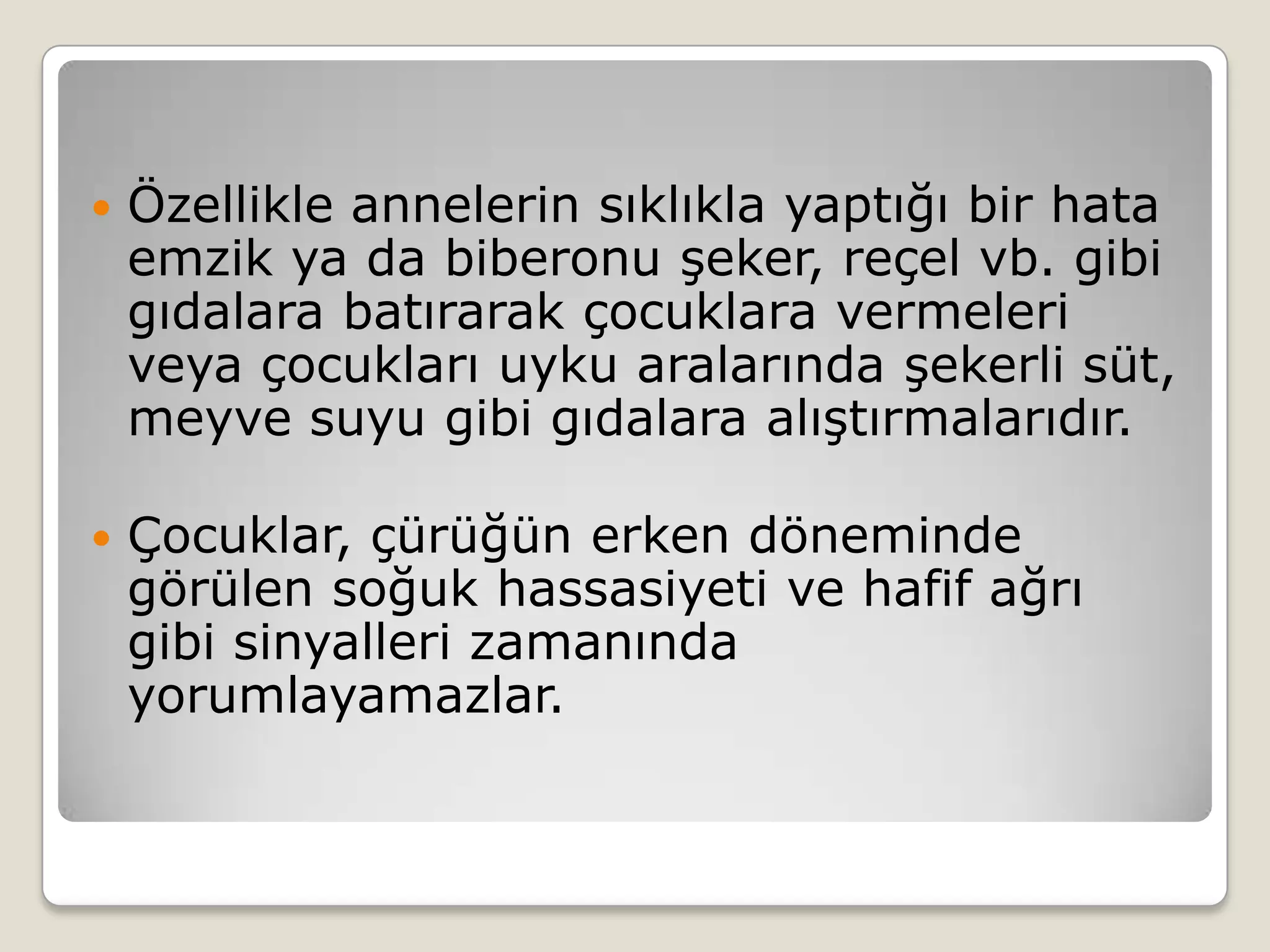  Özellikle annelerin sıklıkla yaptığı bir hata
emzik ya da biberonu şeker, reçel vb. gibi
gıdalara batırarak çocuklara vermeleri
veya çocukları uyku aralarında şekerli süt,
meyve suyu gibi gıdalara alıştırmalarıdır.
 Çocuklar, çürüğün erken döneminde
görülen soğuk hassasiyeti ve hafif ağrı
gibi sinyalleri zamanında
yorumlayamazlar.
 