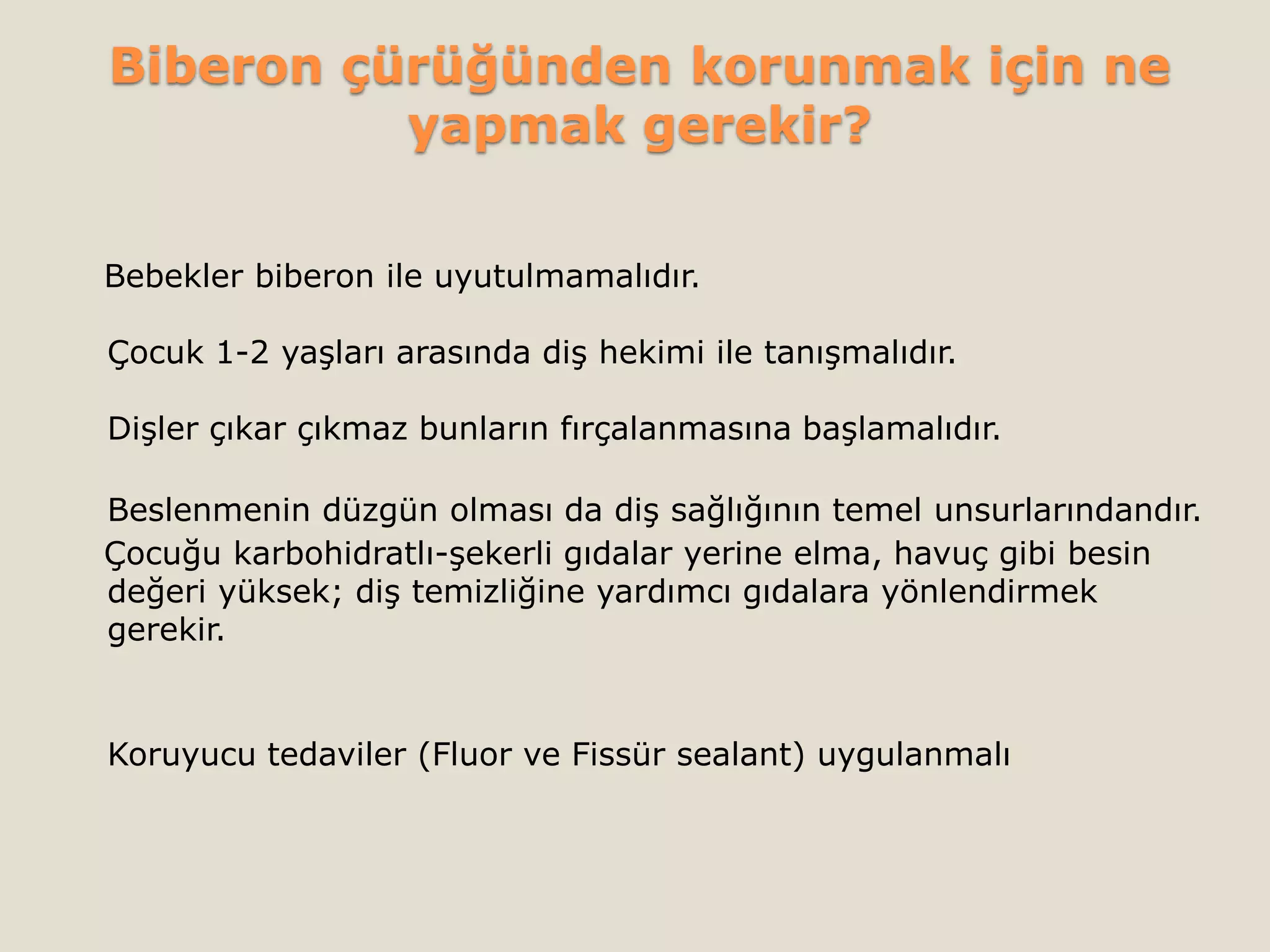 Biberon çürüğünden korunmak için ne
yapmak gerekir?
Bebekler biberon ile uyutulmamalıdır.
Çocuk 1-2 yaşları arasında diş hekimi ile tanışmalıdır.
Dişler çıkar çıkmaz bunların fırçalanmasına başlamalıdır.
Beslenmenin düzgün olması da diş sağlığının temel unsurlarındandır.
Çocuğu karbohidratlı-şekerli gıdalar yerine elma, havuç gibi besin
değeri yüksek; diş temizliğine yardımcı gıdalara yönlendirmek
gerekir.
Koruyucu tedaviler (Fluor ve Fissür sealant) uygulanmalı
 