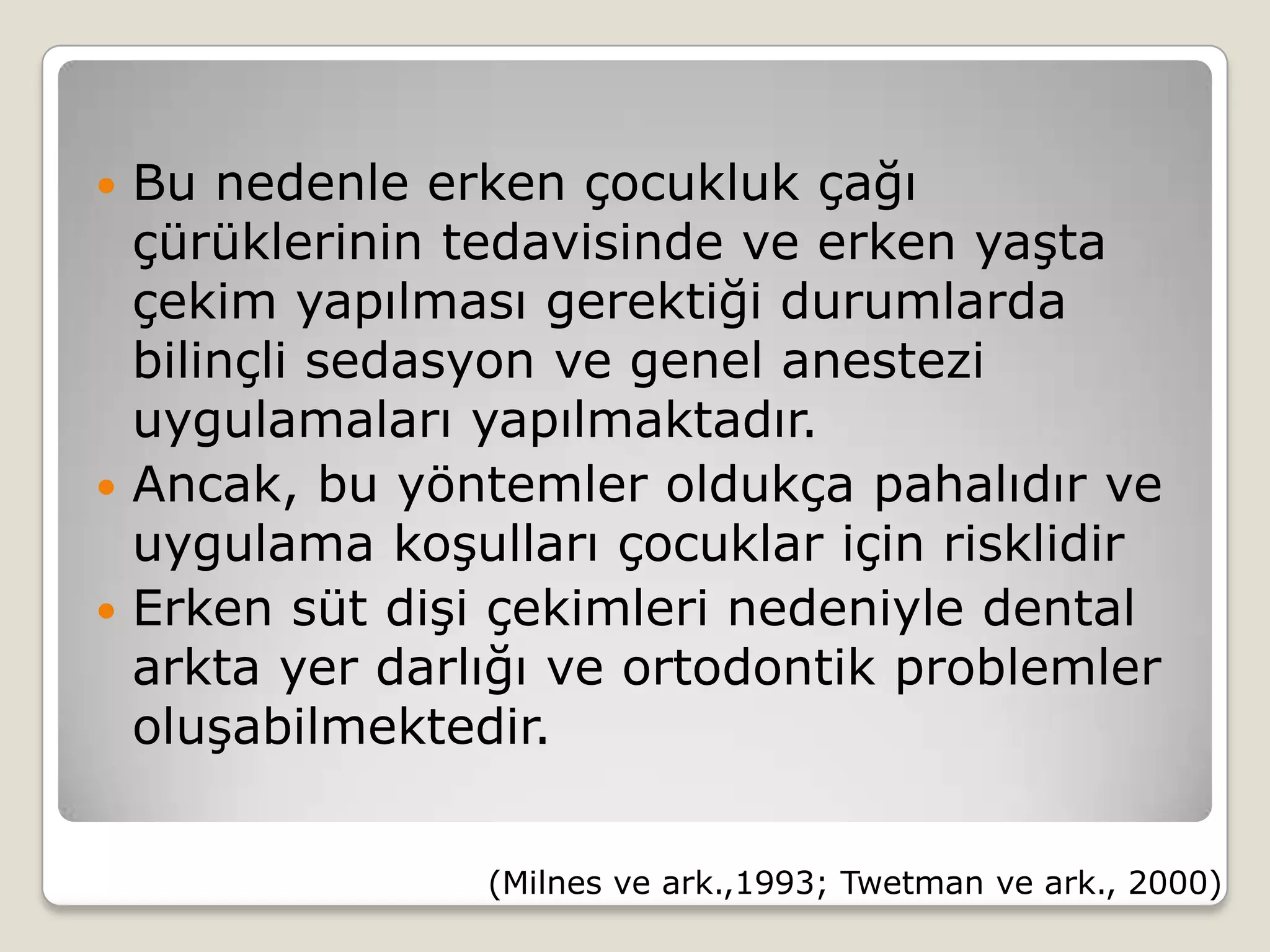  Bu nedenle erken çocukluk çağı
çürüklerinin tedavisinde ve erken yaşta
çekim yapılması gerektiği durumlarda
bilinçli sedasyon ve genel anestezi
uygulamaları yapılmaktadır.
 Ancak, bu yöntemler oldukça pahalıdır ve
uygulama koşulları çocuklar için risklidir
 Erken süt dişi çekimleri nedeniyle dental
arkta yer darlığı ve ortodontik problemler
oluşabilmektedir.
(Milnes ve ark.,1993; Twetman ve ark., 2000)
 