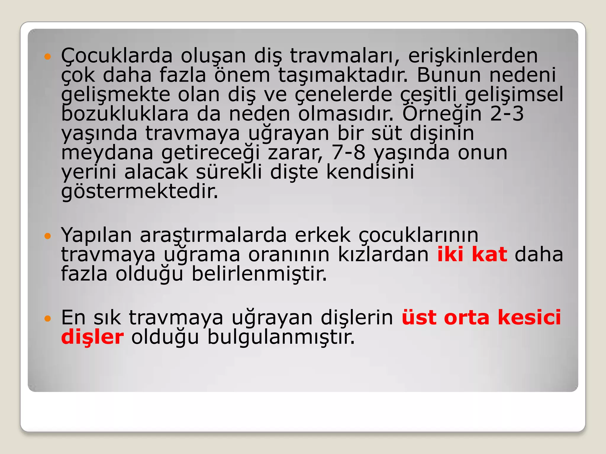  Çocuklarda oluşan diş travmaları, erişkinlerden
çok daha fazla önem taşımaktadır. Bunun nedeni
gelişmekte olan diş ve çenelerde çeşitli gelişimsel
bozukluklara da neden olmasıdır. Örneğin 2-3
yaşında travmaya uğrayan bir süt dişinin
meydana getireceği zarar, 7-8 yaşında onun
yerini alacak sürekli dişte kendisini
göstermektedir.
 Yapılan araştırmalarda erkek çocuklarının
travmaya uğrama oranının kızlardan iki kat daha
fazla olduğu belirlenmiştir.
 En sık travmaya uğrayan dişlerin üst orta kesici
dişler olduğu bulgulanmıştır.
 