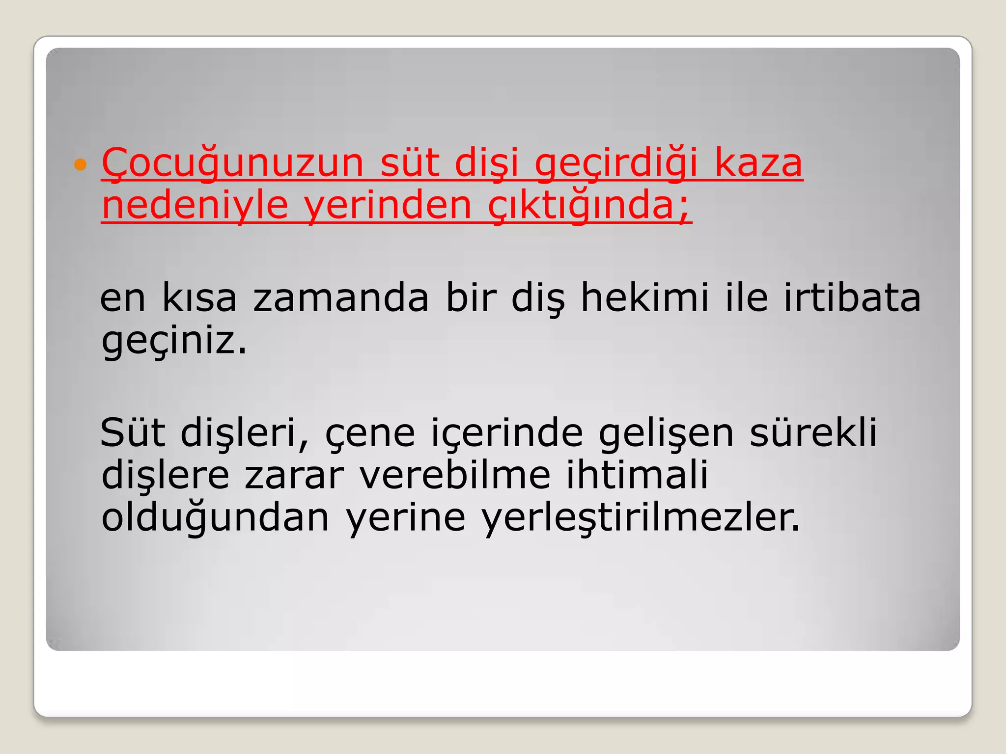  Çocuğunuzun süt dişi geçirdiği kaza
nedeniyle yerinden çıktığında;
en kısa zamanda bir diş hekimi ile irtibata
geçiniz.
Süt dişleri, çene içerinde gelişen sürekli
dişlere zarar verebilme ihtimali
olduğundan yerine yerleştirilmezler.
 