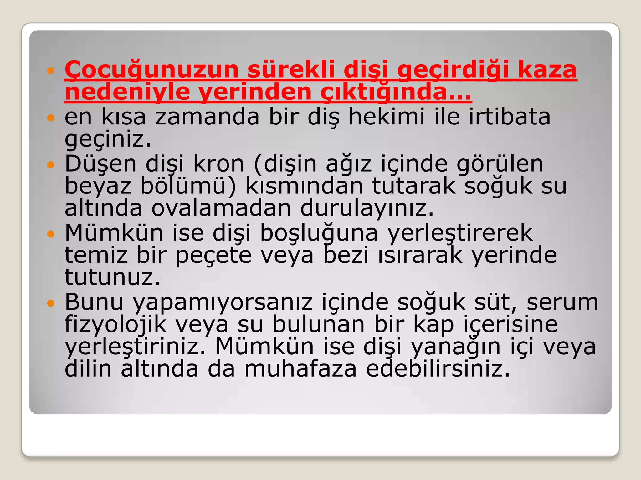  Çocuğunuzun sürekli dişi geçirdiği kaza
nedeniyle yerinden çıktığında…
 en kısa zamanda bir diş hekimi ile irtibata
geçiniz.
 Düşen dişi kron (dişin ağız içinde görülen
beyaz bölümü) kısmından tutarak soğuk su
altında ovalamadan durulayınız.
 Mümkün ise dişi boşluğuna yerleştirerek
temiz bir peçete veya bezi ısırarak yerinde
tutunuz.
 Bunu yapamıyorsanız içinde soğuk süt, serum
fizyolojik veya su bulunan bir kap içerisine
yerleştiriniz. Mümkün ise dişi yanağın içi veya
dilin altında da muhafaza edebilirsiniz.
 