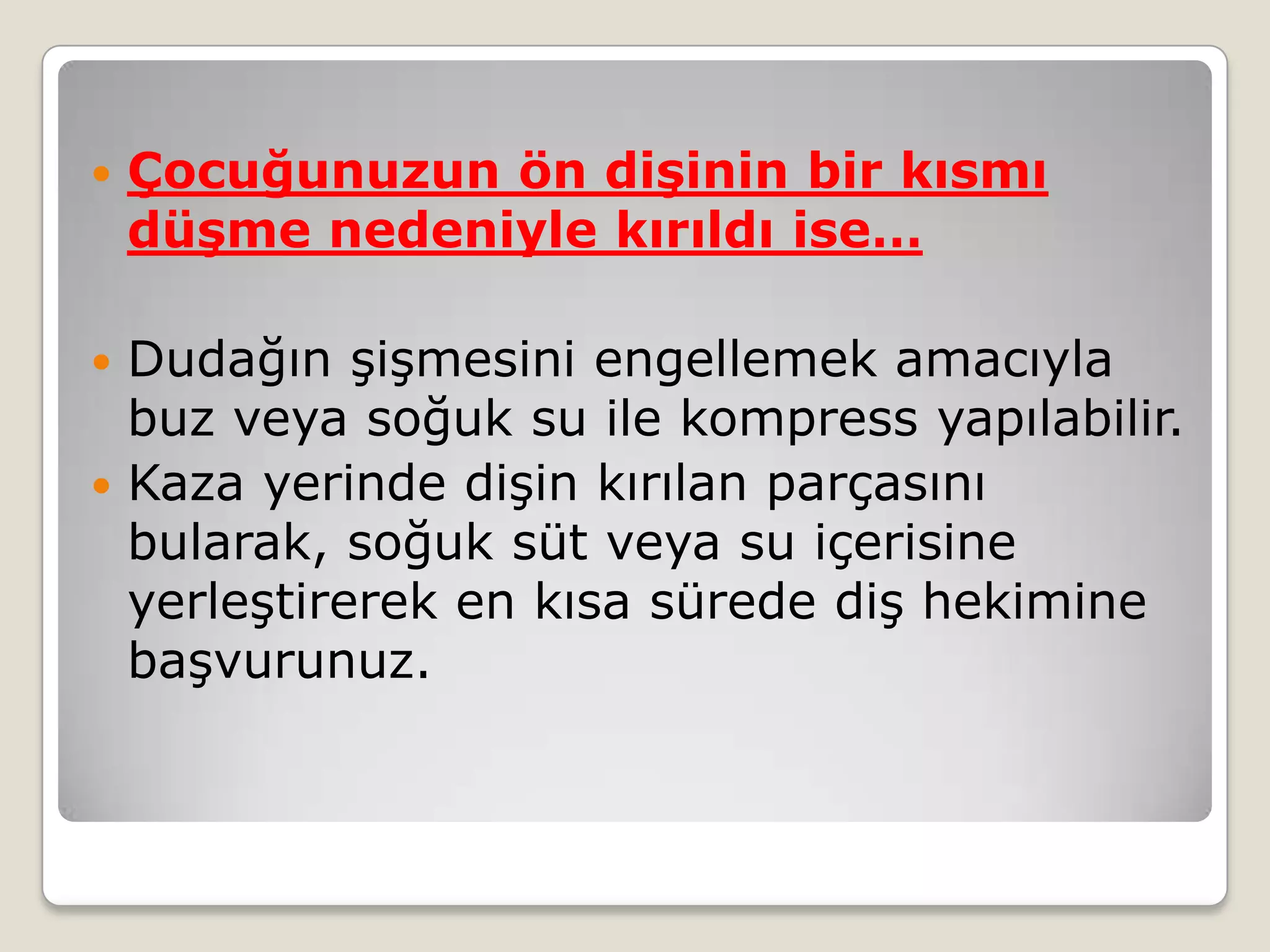  Çocuğunuzun ön dişinin bir kısmı
düşme nedeniyle kırıldı ise…
 Dudağın şişmesini engellemek amacıyla
buz veya soğuk su ile kompress yapılabilir.
 Kaza yerinde dişin kırılan parçasını
bularak, soğuk süt veya su içerisine
yerleştirerek en kısa sürede diş hekimine
başvurunuz.
 