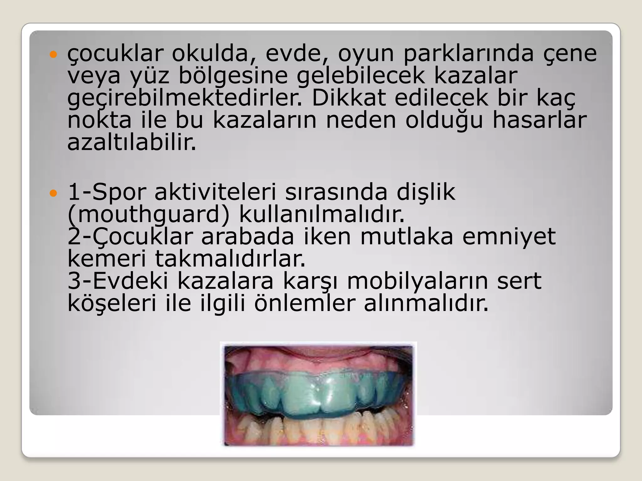  çocuklar okulda, evde, oyun parklarında çene
veya yüz bölgesine gelebilecek kazalar
geçirebilmektedirler. Dikkat edilecek bir kaç
nokta ile bu kazaların neden olduğu hasarlar
azaltılabilir.
 1-Spor aktiviteleri sırasında dişlik
(mouthguard) kullanılmalıdır.
2-Çocuklar arabada iken mutlaka emniyet
kemeri takmalıdırlar.
3-Evdeki kazalara karşı mobilyaların sert
köşeleri ile ilgili önlemler alınmalıdır.
 