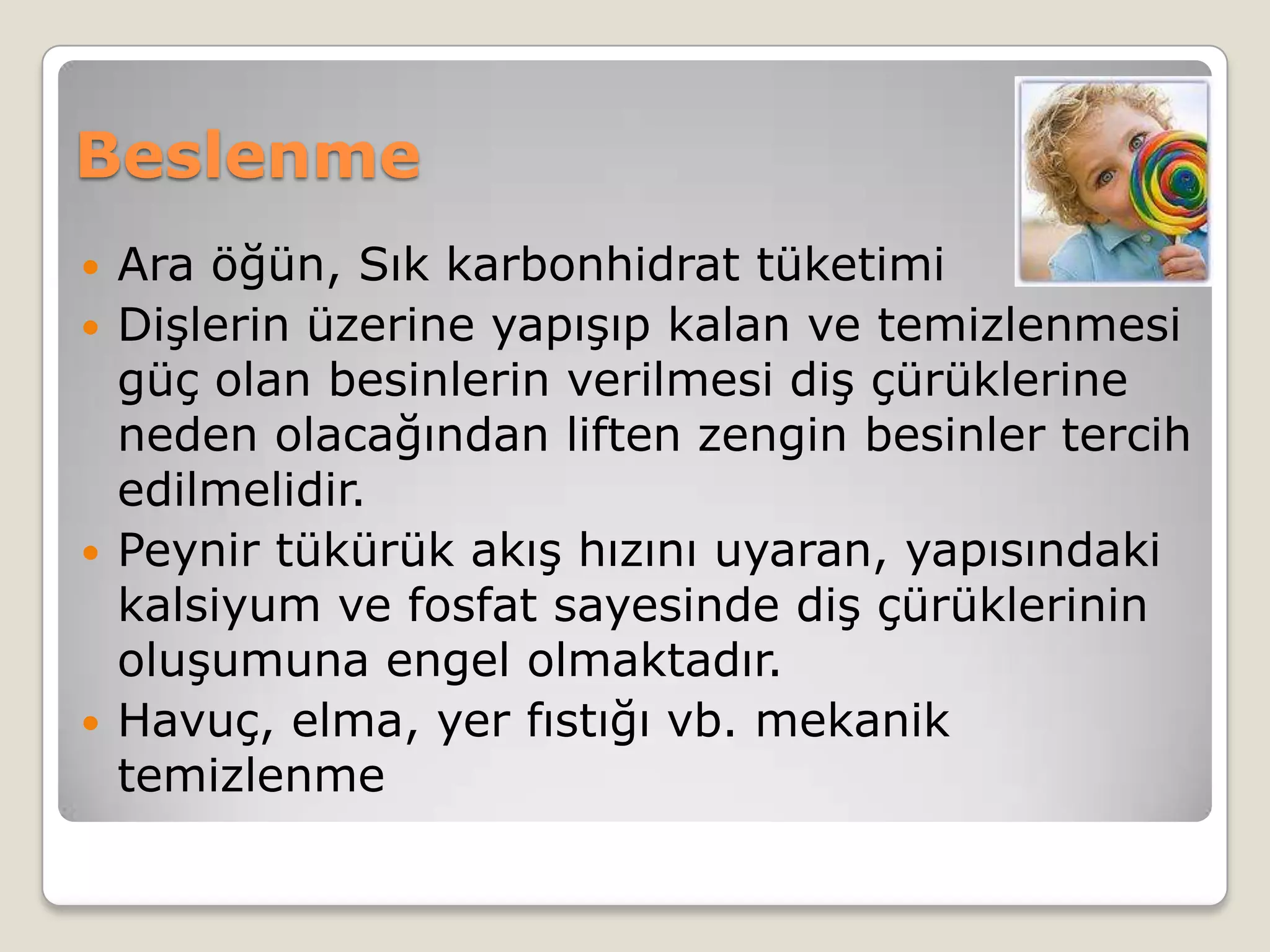 Beslenme
 Ara öğün, Sık karbonhidrat tüketimi
 Dişlerin üzerine yapışıp kalan ve temizlenmesi
güç olan besinlerin verilmesi diş çürüklerine
neden olacağından liften zengin besinler tercih
edilmelidir.
 Peynir tükürük akış hızını uyaran, yapısındaki
kalsiyum ve fosfat sayesinde diş çürüklerinin
oluşumuna engel olmaktadır.
 Havuç, elma, yer fıstığı vb. mekanik
temizlenme
 