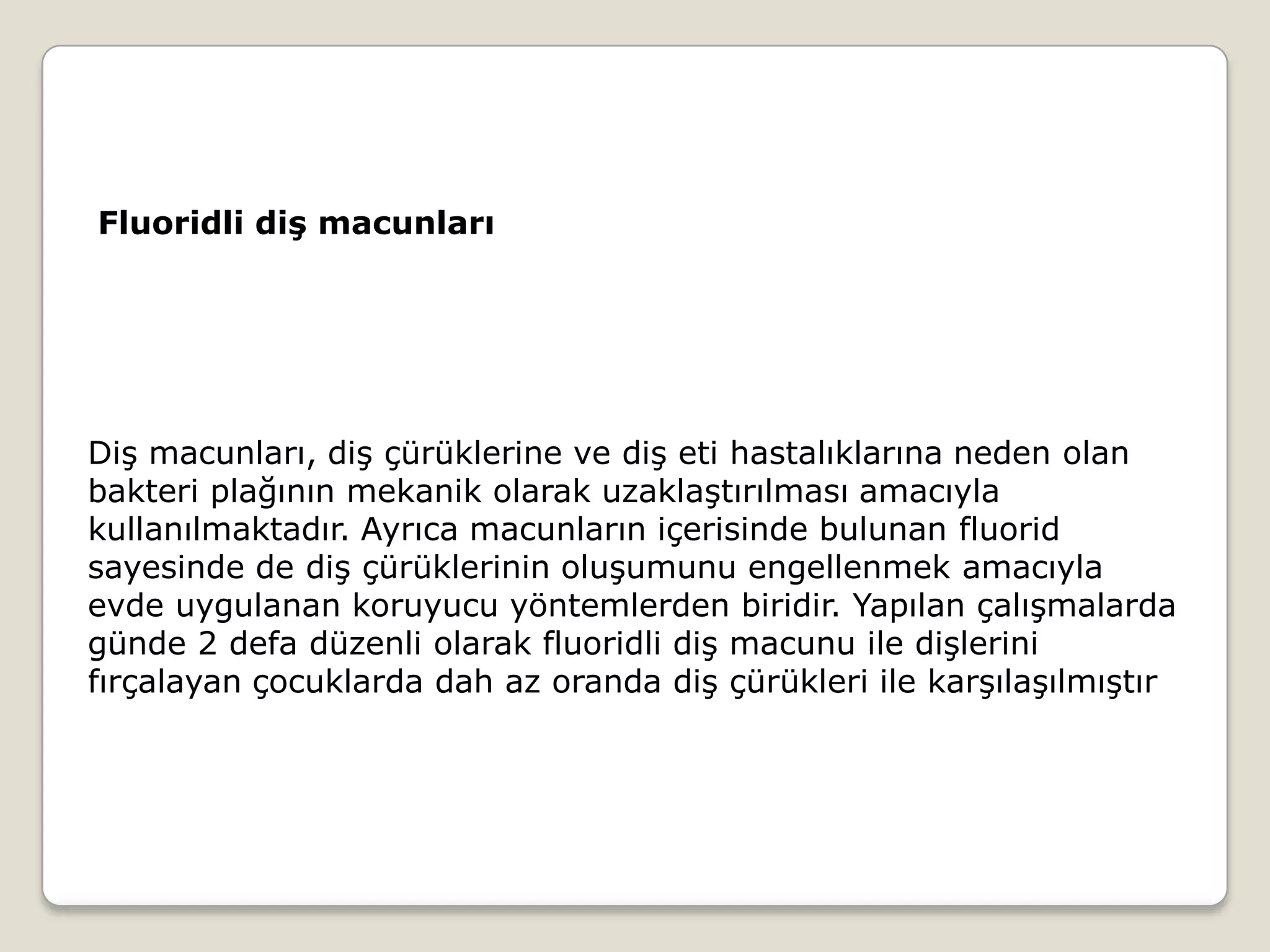 Diş macunları, diş çürüklerine ve diş eti hastalıklarına neden olan
bakteri plağının mekanik olarak uzaklaştırılması amacıyla
kullanılmaktadır. Ayrıca macunların içerisinde bulunan fluorid
sayesinde de diş çürüklerinin oluşumunu engellenmek amacıyla
evde uygulanan koruyucu yöntemlerden biridir. Yapılan çalışmalarda
günde 2 defa düzenli olarak fluoridli diş macunu ile dişlerini
fırçalayan çocuklarda dah az oranda diş çürükleri ile karşılaşılmıştır
Fluoridli diş macunları
 