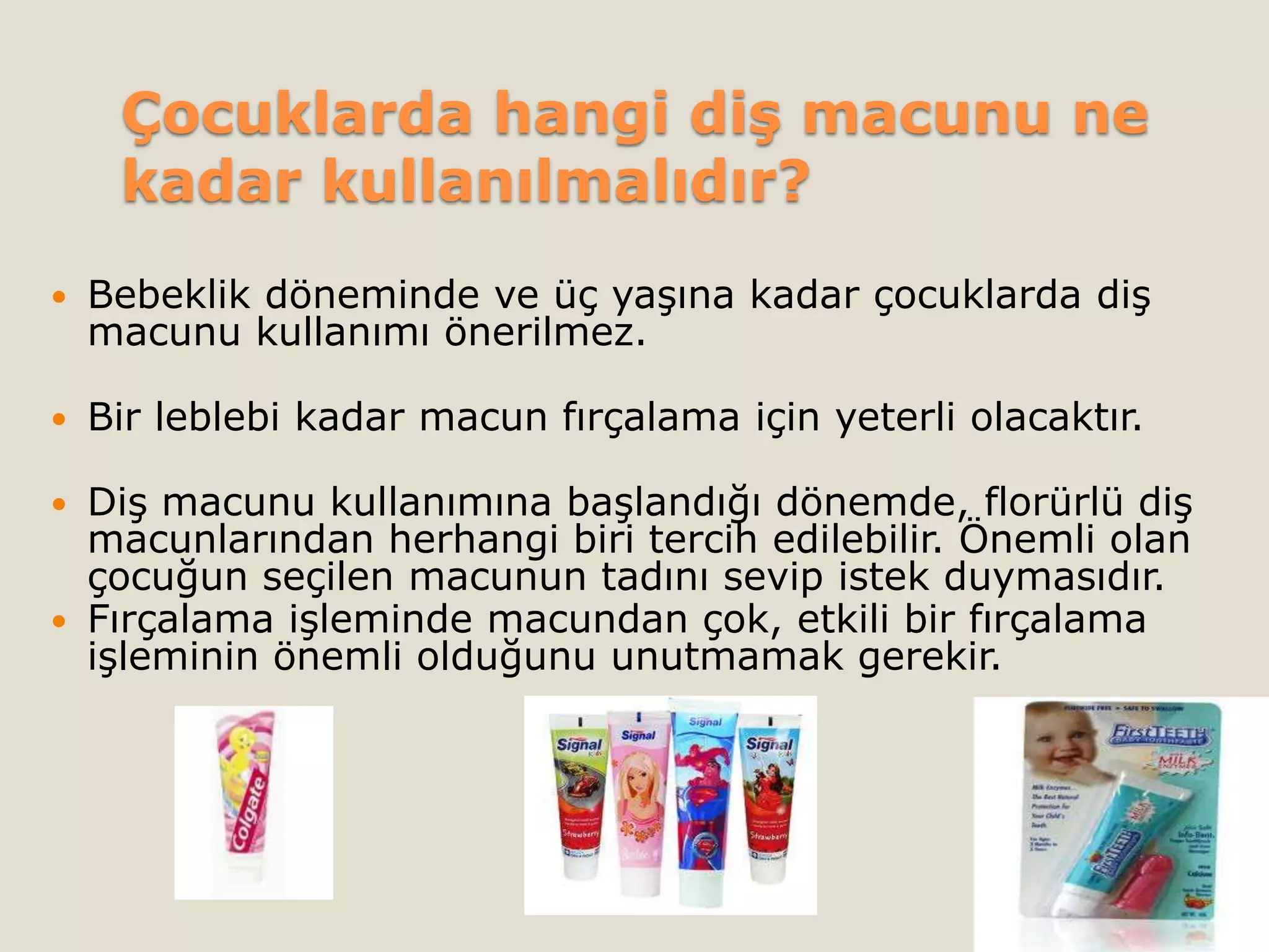 Çocuklarda hangi diş macunu ne
kadar kullanılmalıdır?
 Bebeklik döneminde ve üç yaşına kadar çocuklarda diş
macunu kullanımı önerilmez.
 Bir leblebi kadar macun fırçalama için yeterli olacaktır.
 Diş macunu kullanımına başlandığı dönemde, florürlü diş
macunlarından herhangi biri tercih edilebilir. Önemli olan
çocuğun seçilen macunun tadını sevip istek duymasıdır.
 Fırçalama işleminde macundan çok, etkili bir fırçalama
işleminin önemli olduğunu unutmamak gerekir.
 
