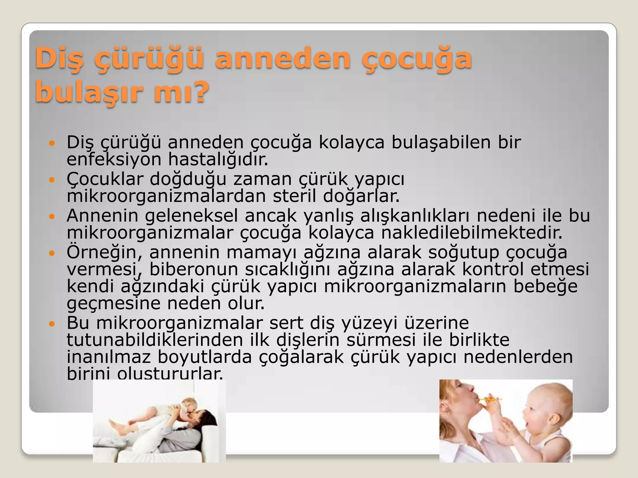 Diş çürüğü anneden çocuğa
bulaşır mı?
 Diş çürüğü anneden çocuğa kolayca bulaşabilen bir
enfeksiyon hastalığıdır.
 Çocuklar doğduğu zaman çürük yapıcı
mikroorganizmalardan steril doğarlar.
 Annenin geleneksel ancak yanlış alışkanlıkları nedeni ile bu
mikroorganizmalar çocuğa kolayca nakledilebilmektedir.
 Örneğin, annenin mamayı ağzına alarak soğutup çocuğa
vermesi, biberonun sıcaklığını ağzına alarak kontrol etmesi
kendi ağzındaki çürük yapıcı mikroorganizmaların bebeğe
geçmesine neden olur.
 Bu mikroorganizmalar sert diş yüzeyi üzerine
tutunabildiklerinden ilk dişlerin sürmesi ile birlikte
inanılmaz boyutlarda çoğalarak çürük yapıcı nedenlerden
birini oluştururlar.
 