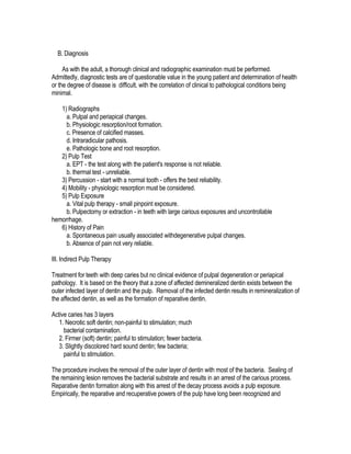 B. Diagnosis

     As with the adult, a thorough clinical and radiographic examination must be performed.
Admittedly, diagnostic tests are of questionable value in the young patient and determination of health
or the degree of disease is difficult, with the correlation of clinical to pathological conditions being
minimal.

   1) Radiographs
     a. Pulpal and periapical changes.
     b. Physiologic resorption/root formation.
     c. Presence of calcified masses.
     d. Intraradicular pathosis.
     e. Pathologic bone and root resorption.
   2) Pulp Test
     a. EPT - the test along with the patient's response is not reliable.
     b. thermal test - unreliable.
   3) Percussion - start with a normal tooth - offers the best reliability.
   4) Mobility - physiologic resorption must be considered.
   5) Pulp Exposure
     a. Vital pulp therapy - small pinpoint exposure.
     b. Pulpectomy or extraction - in teeth with large carious exposures and uncontrollable
hemorrhage.
   6) History of Pain
     a. Spontaneous pain usually associated withdegenerative pulpal changes.
     b. Absence of pain not very reliable.

III. Indirect Pulp Therapy

Treatment for teeth with deep caries but no clinical evidence of pulpal degeneration or periapical
pathology. It is based on the theory that a zone of affected demineralized dentin exists between the
outer infected layer of dentin and the pulp. Removal of the infected dentin results in remineralization of
the affected dentin, as well as the formation of reparative dentin.

Active caries has 3 layers
   1. Necrotic soft dentin; non-painful to stimulation; much
     bacterial contamination.
   2. Firmer (soft) dentin; painful to stimulation; fewer bacteria.
   3. Slightly discolored hard sound dentin; few bacteria;
     painful to stimulation.

The procedure involves the removal of the outer layer of dentin with most of the bacteria. Sealing of
the remaining lesion removes the bacterial substrate and results in an arrest of the carious process.
Reparative dentin formation along with this arrest of the decay process avoids a pulp exposure.
Empirically, the reparative and recuperative powers of the pulp have long been recognized and
 