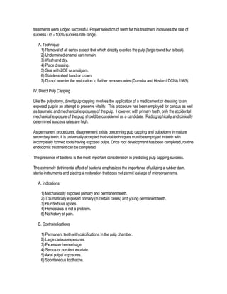 treatments were judged successful. Proper selection of teeth for this treatment increases the rate of
success (75 - 100% success rate range).

   A. Technique
    1) Removal of all caries except that which directly overlies the pulp (large round bur is best).
    2) Undermined enamel can remain.
    3) Wash and dry.
    4) Place dressing.
    5) Seal with ZOE or amalgam.
    6) Stainless steel band or crown.
    7) Do not re-enter the restoration to further remove caries (Dumsha and Hovland DCNA 1985).

IV. Direct Pulp Capping

Like the pulpotomy, direct pulp capping involves the application of a medicament or dressing to an
exposed pulp in an attempt to preserve vitality. This procedure has been employed for carious as well
as traumatic and mechanical exposures of the pulp. However, with primary teeth, only the accidental
mechanical exposure of the pulp should be considered as a candidate. Radiographically and clinically
determined success rates are high.

As permanent procedures, disagreement exists concerning pulp capping and pulpotomy in mature
secondary teeth. It is universally accepted that vital techniques must be employed in teeth with
incompletely formed roots having exposed pulps. Once root development has been completed, routine
endodontic treatment can be completed.

The presence of bacteria is the most important consideration in predicting pulp capping success.

The extremely detrimental effect of bacteria emphasizes the importance of utilizing a rubber dam,
sterile instruments and placing a restoration that does not permit leakage of microorganisms.

   A. Indications

     1) Mechanically exposed primary and permanent teeth.
     2) Traumatically exposed primary (in certain cases) and young permanent teeth.
     3) Blunderbuss apices.
     4) Hemostasis is not a problem.
     5) No history of pain.

   B. Contraindications

     1) Permanent teeth with calcifications in the pulp chamber.
     2) Large carious exposures.
     3) Excessive hemorrhage.
     4) Serous or purulent exudate.
     5) Axial pulpal exposures.
     6) Spontaneous toothache.
 